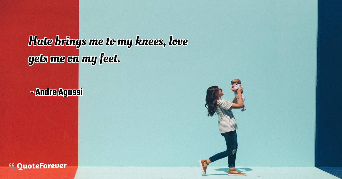 Hate brings me to my knees, love gets me on my feet.