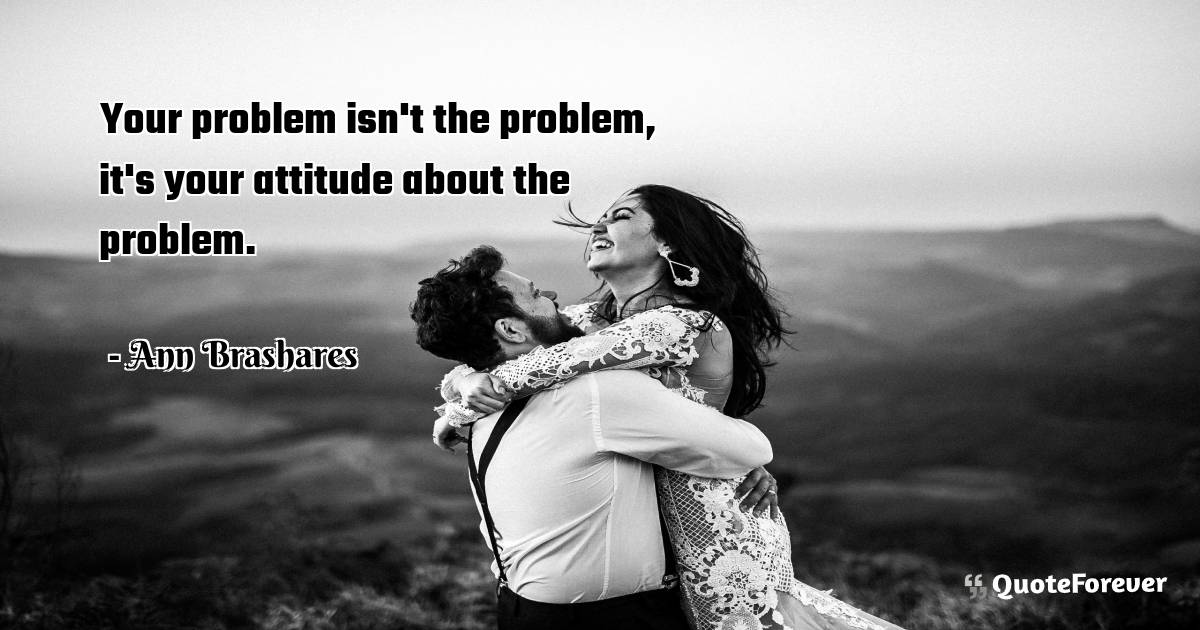 Your problem isn't the problem, it's your attitude about the problem.