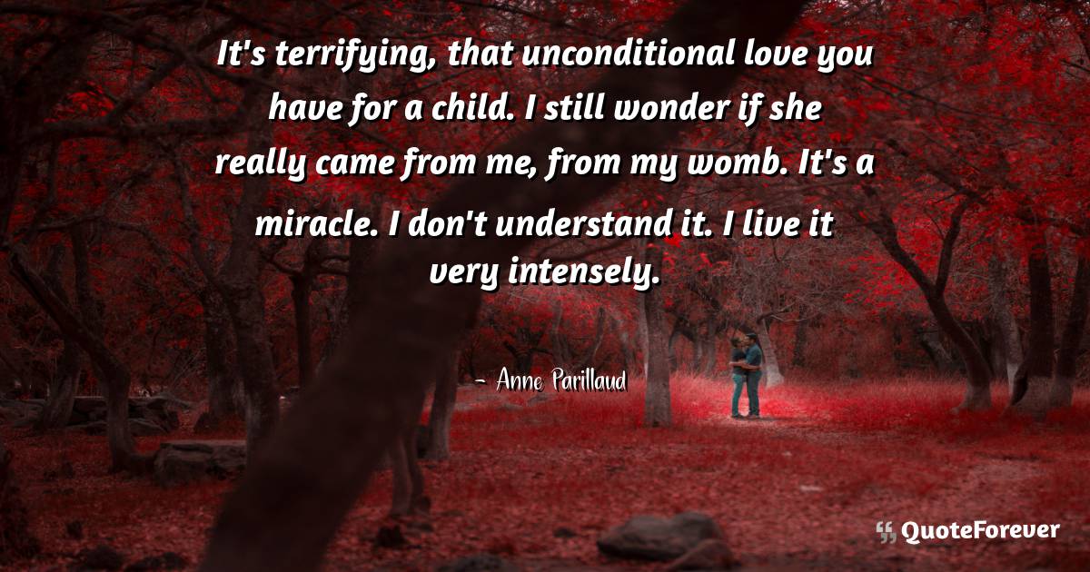 It's terrifying, that unconditional love you have for a child. I ...