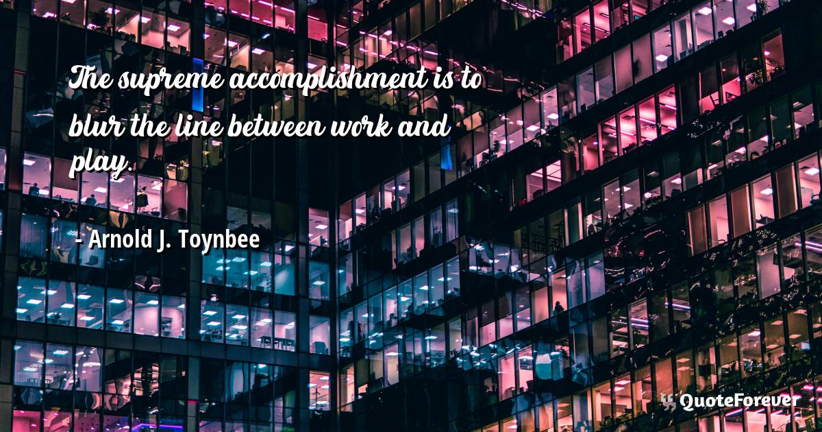 The supreme accomplishment is to blur the line between work and play.