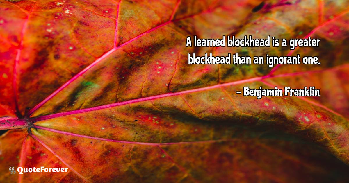 A learned blockhead is a greater blockhead than an ignorant one.