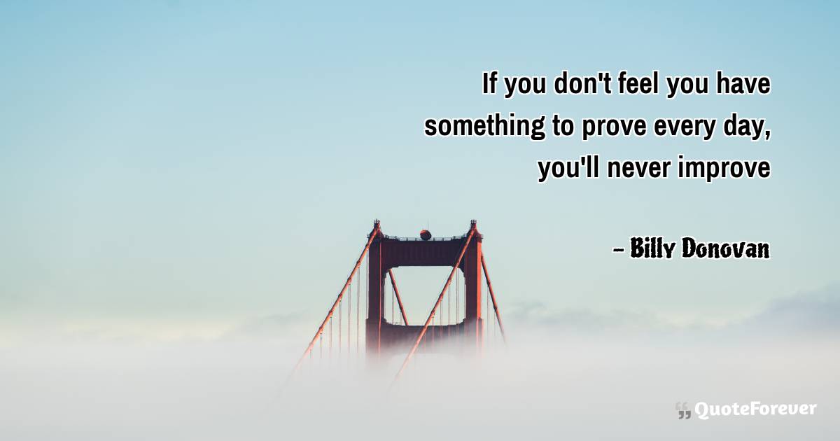 If you don't feel you have something to prove every day, you'll never ...