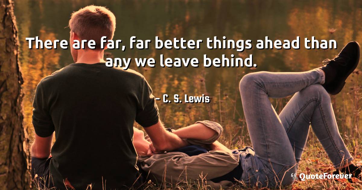 There are far, far better things ahead than any we leave behind.