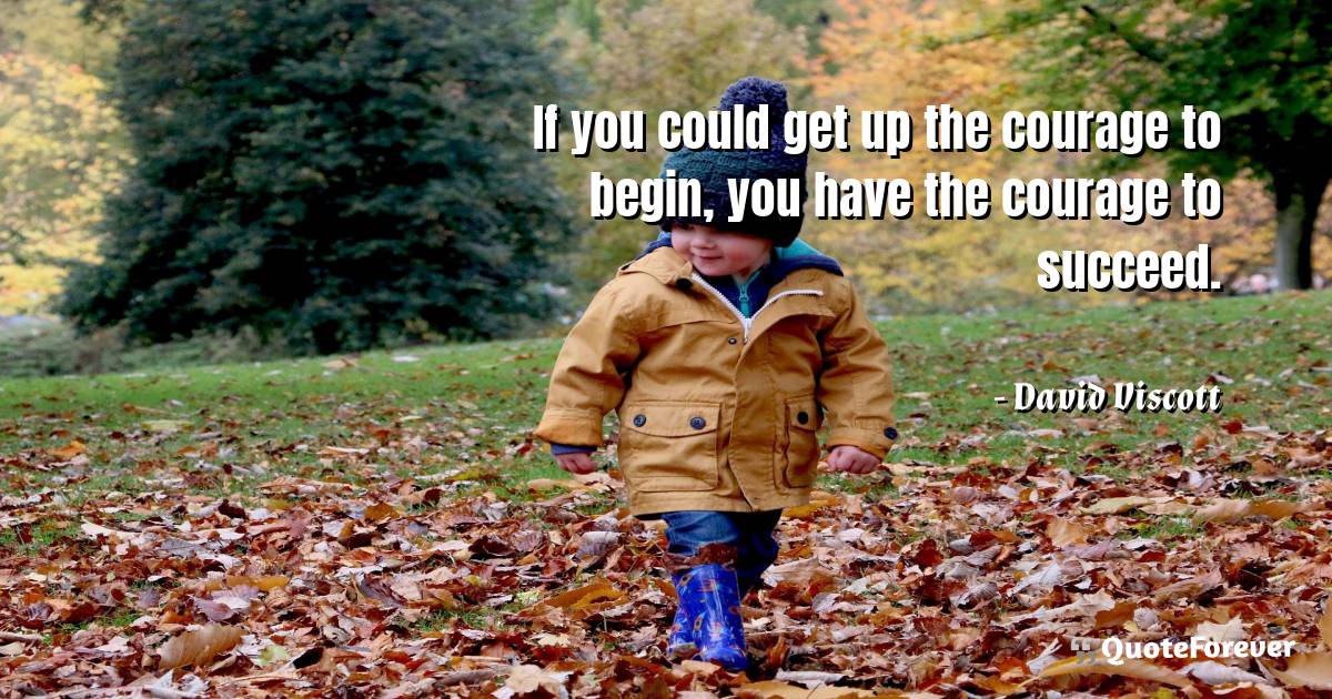 If you could get up the courage to begin, you have the courage to ...