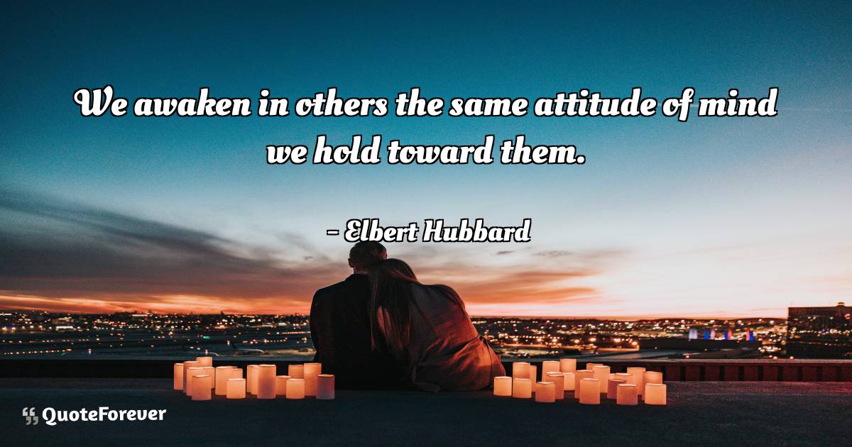 We awaken in others the same attitude of mind we hold toward them.