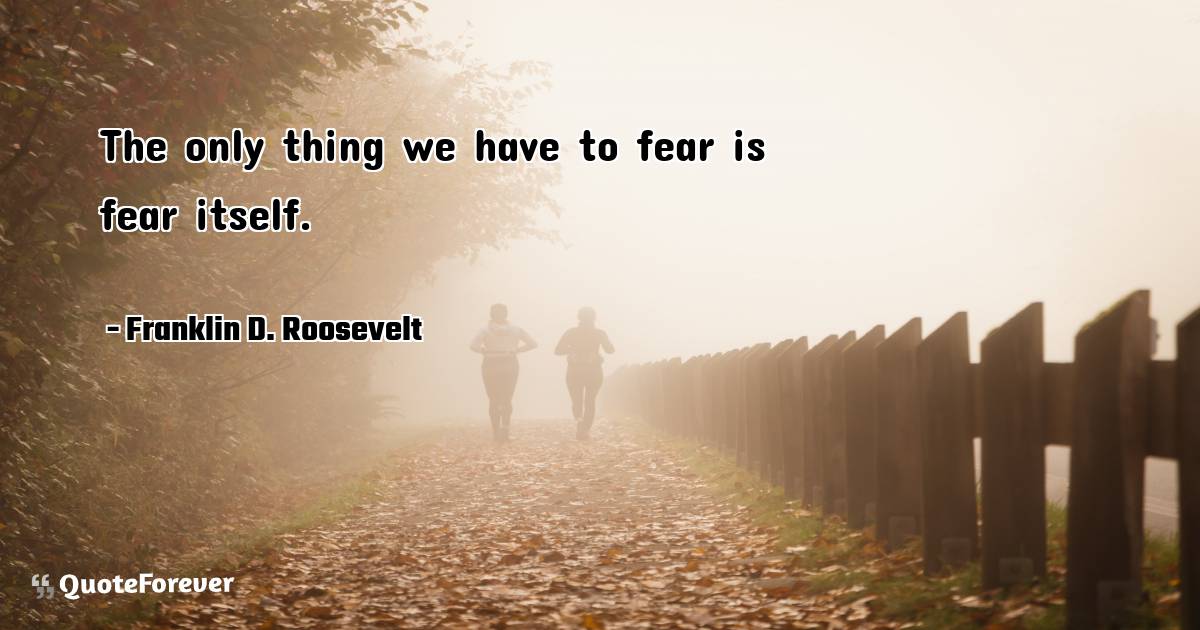 The only thing we have to fear is fear itself.