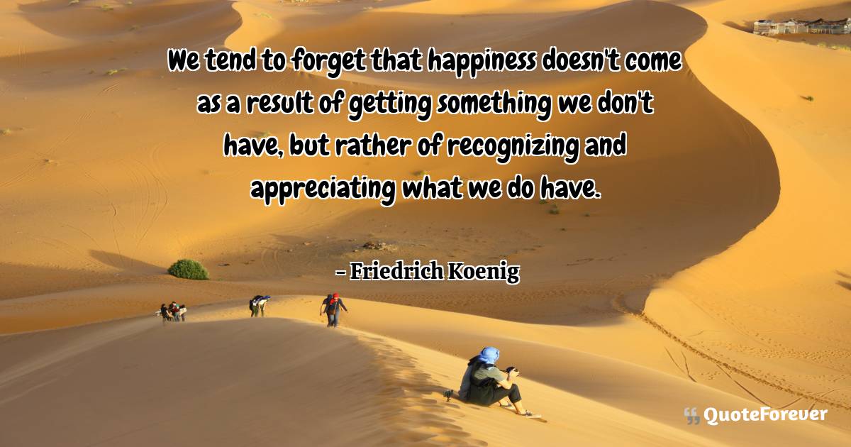 We tend to forget that happiness doesn't come as a result of getting ...