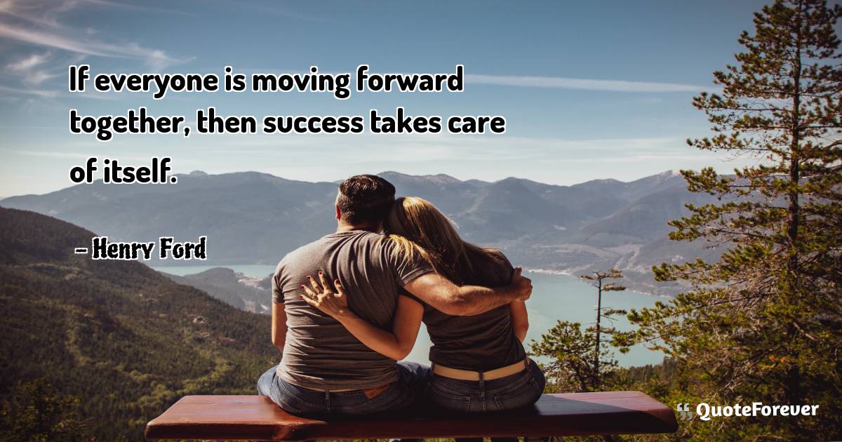 If everyone is moving forward together, then success takes care of ...