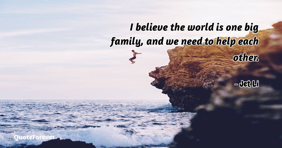 I believe the world is one big family, and we need to help each other.