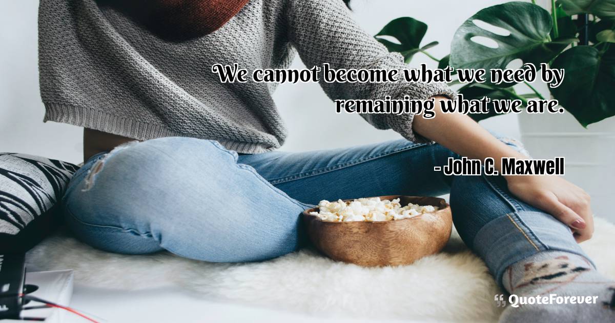 We cannot become what we need by remaining what we are.