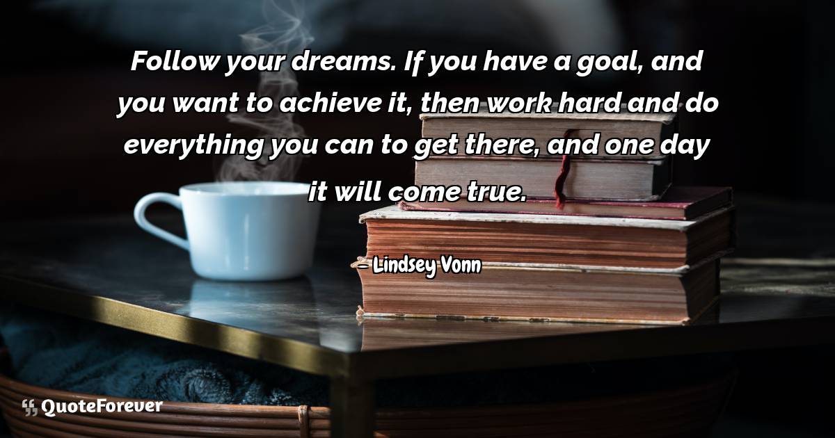 Follow your dreams. If you have a goal, and you want to achieve it, ...