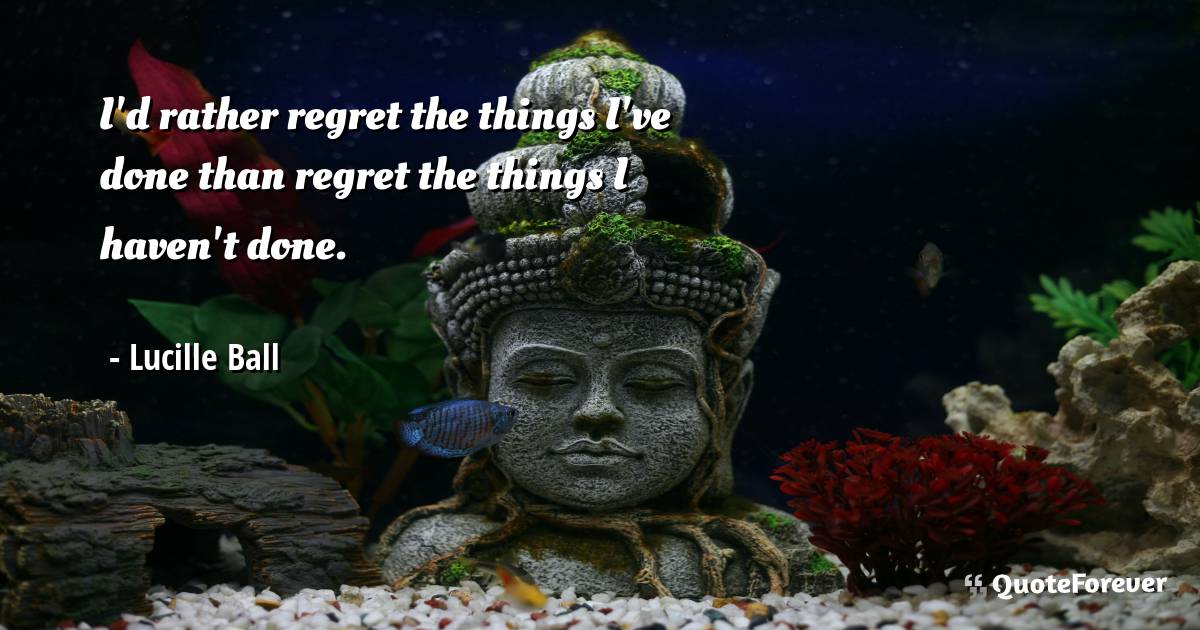 I'd rather regret the things I've done than regret the things I ...