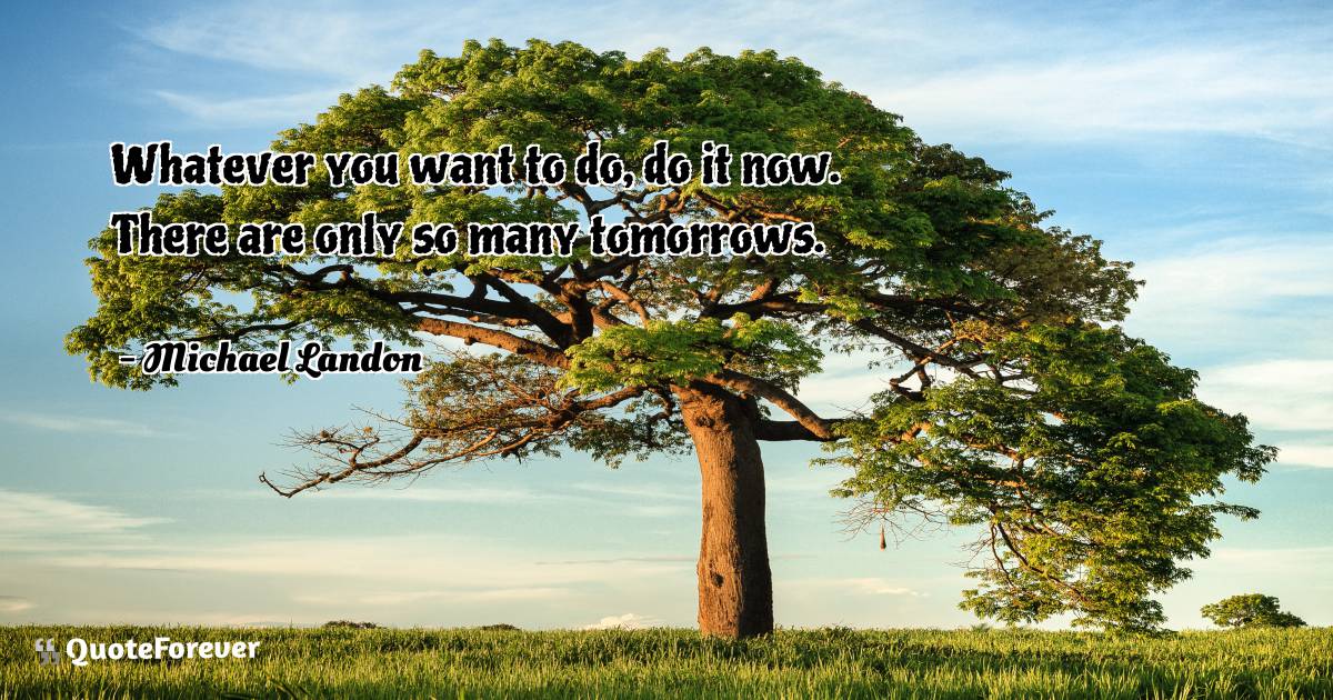 Whatever you want to do, do it now. There are only so many tomorrows.
