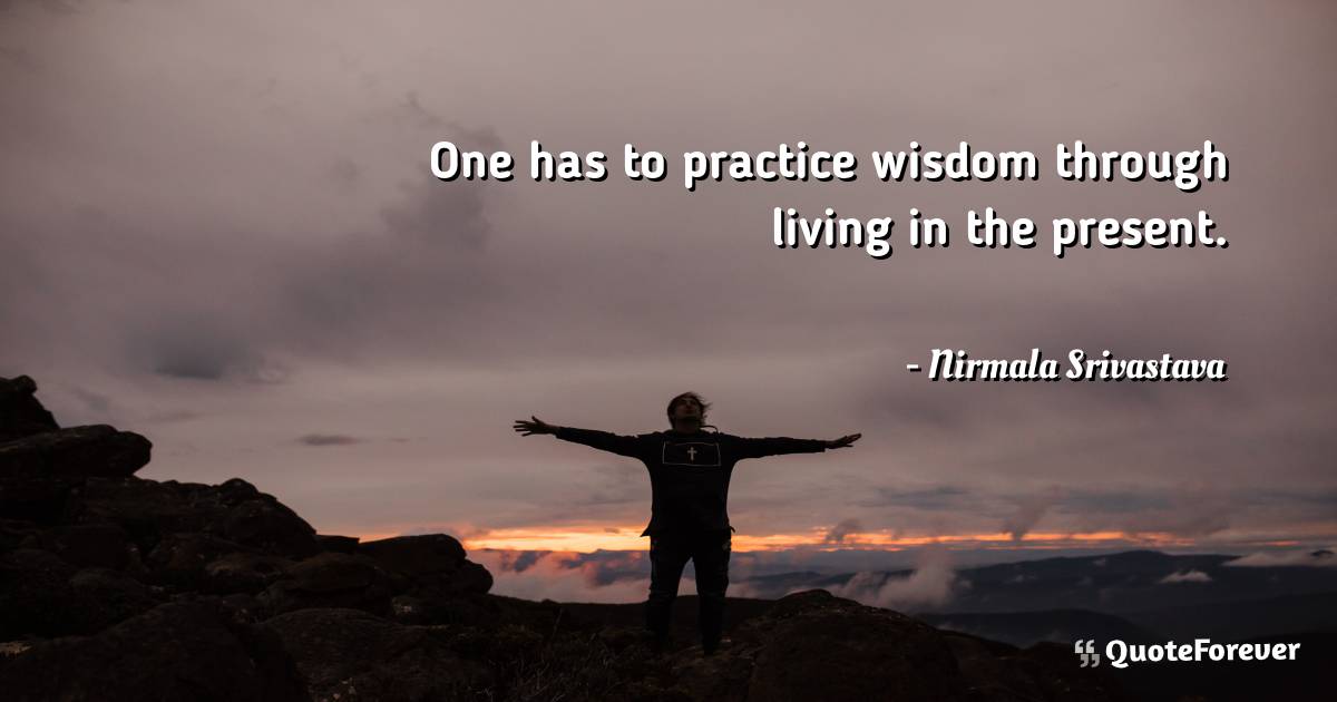 One has to practice wisdom through living in the present.