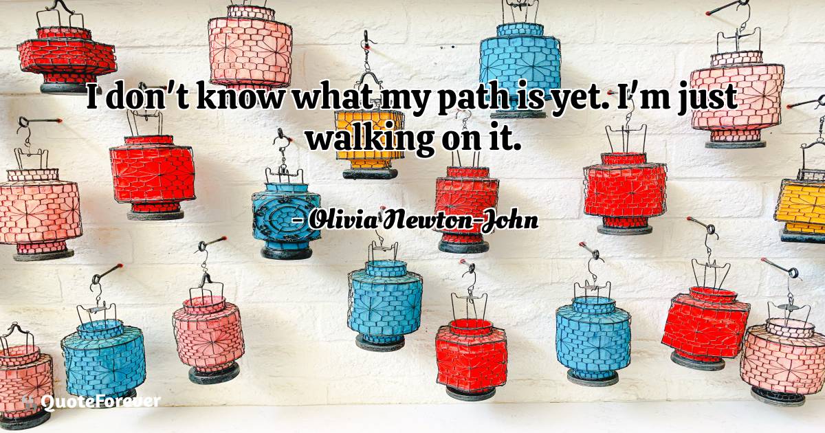 I don't know what my path is yet. I'm just walking on it.