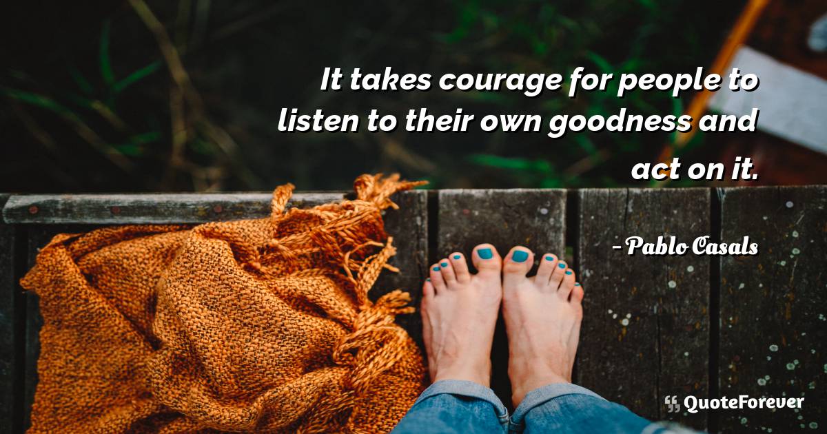 It takes courage for people to listen to their own goodness and act ...