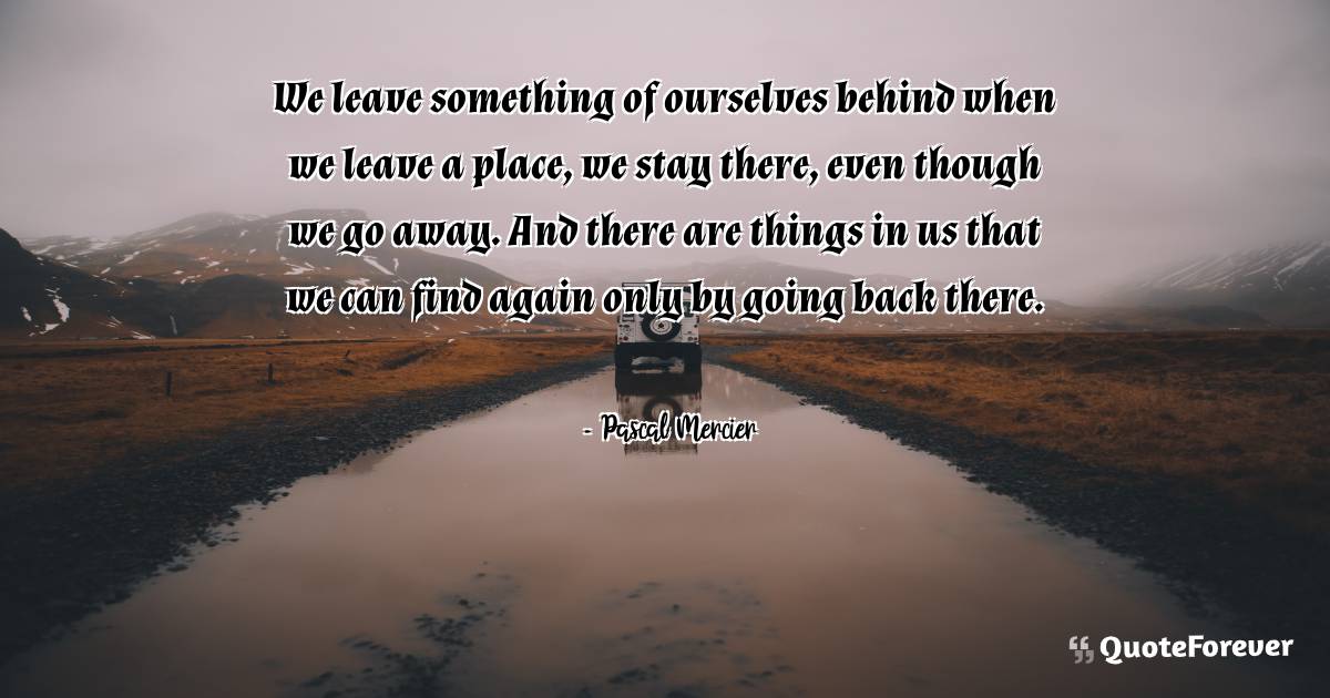 We leave something of ourselves behind when we leave a place, we stay ...