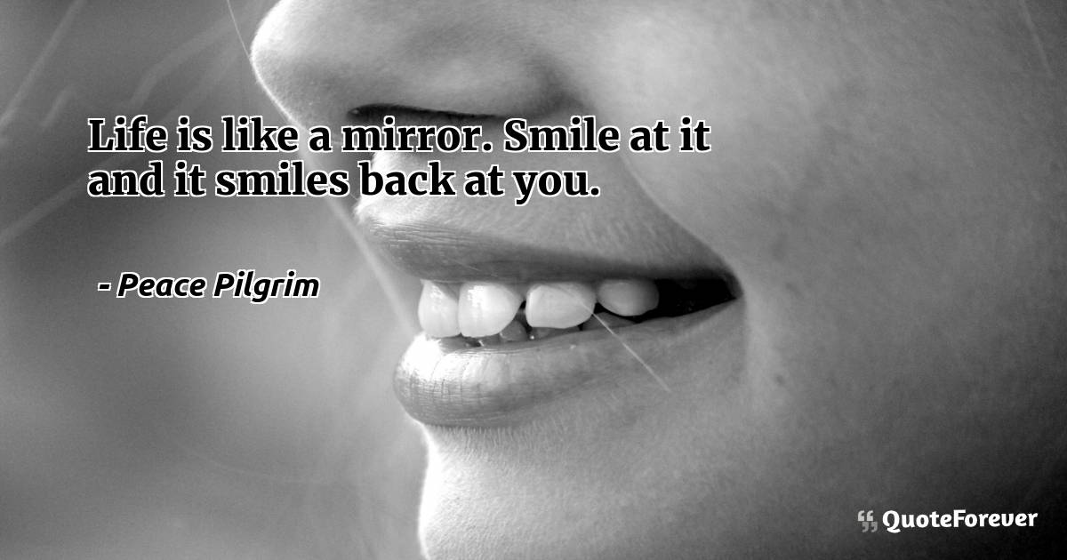 Life is like a mirror. Smile at it and it smiles back at you.
