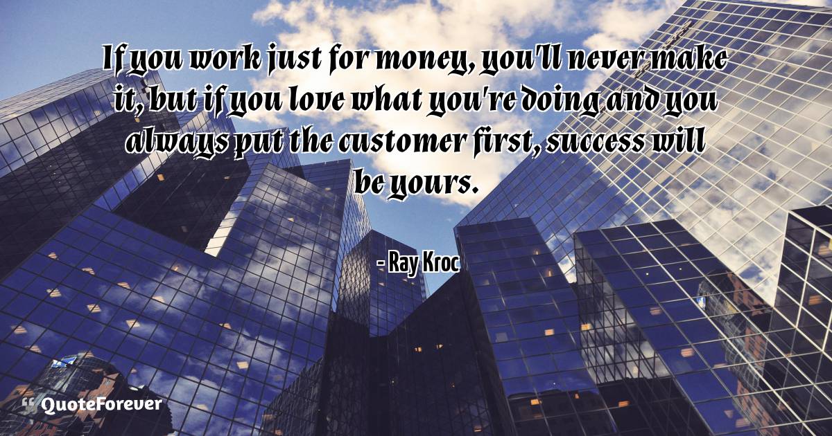 If you work just for money, you'll never make it, but if you love ...