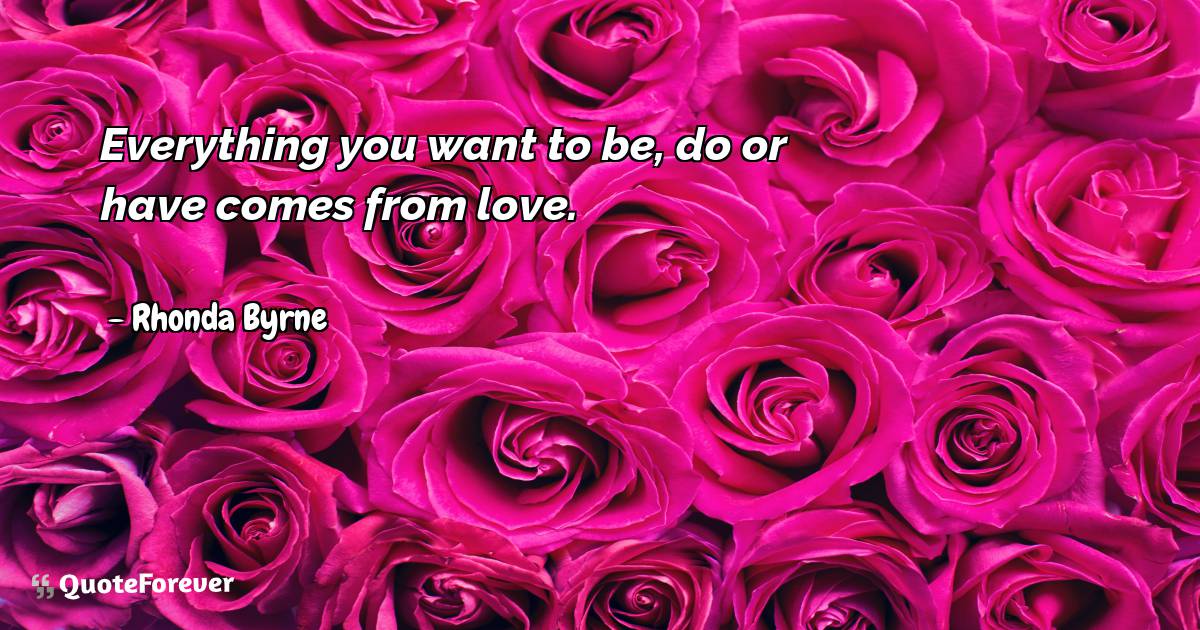 Everything you want to be, do or have comes from love.