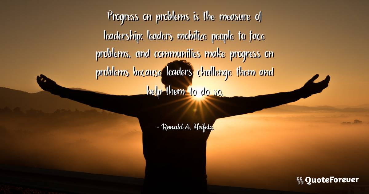 Progress on problems is the measure of leadership; leaders mobilize ...
