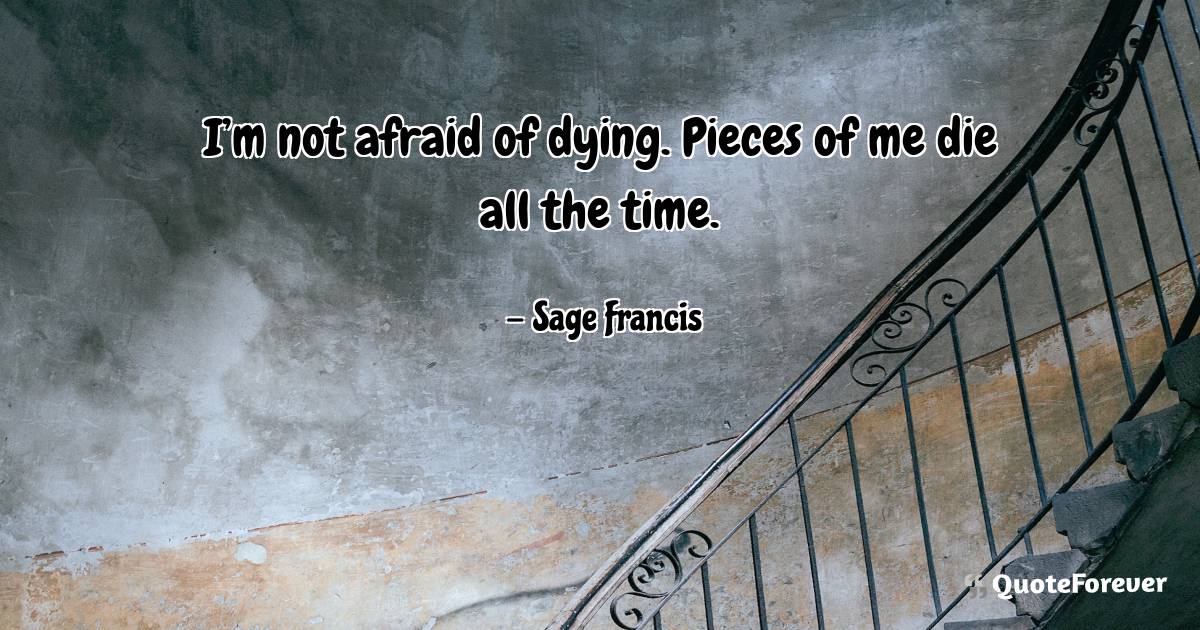 I’m not afraid of dying. Pieces of me die all the time.