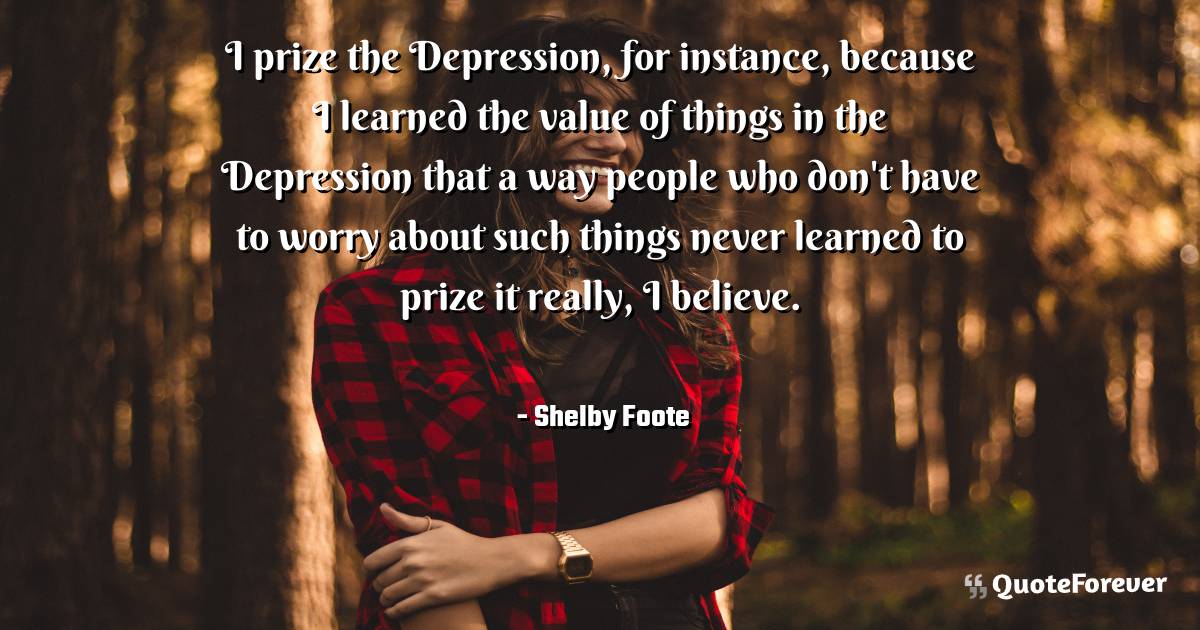 I prize the Depression, for instance, because I learned the value of ...