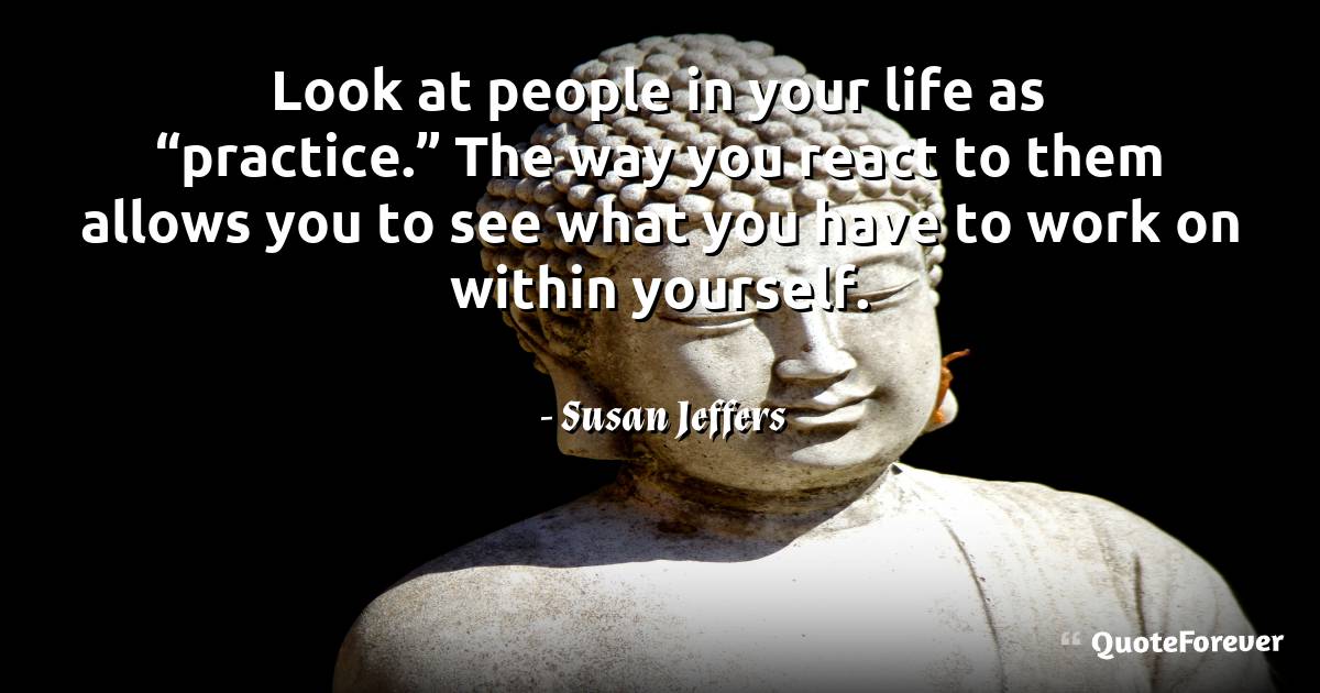 Look at people in your life as “practice.” The way you react to them ...