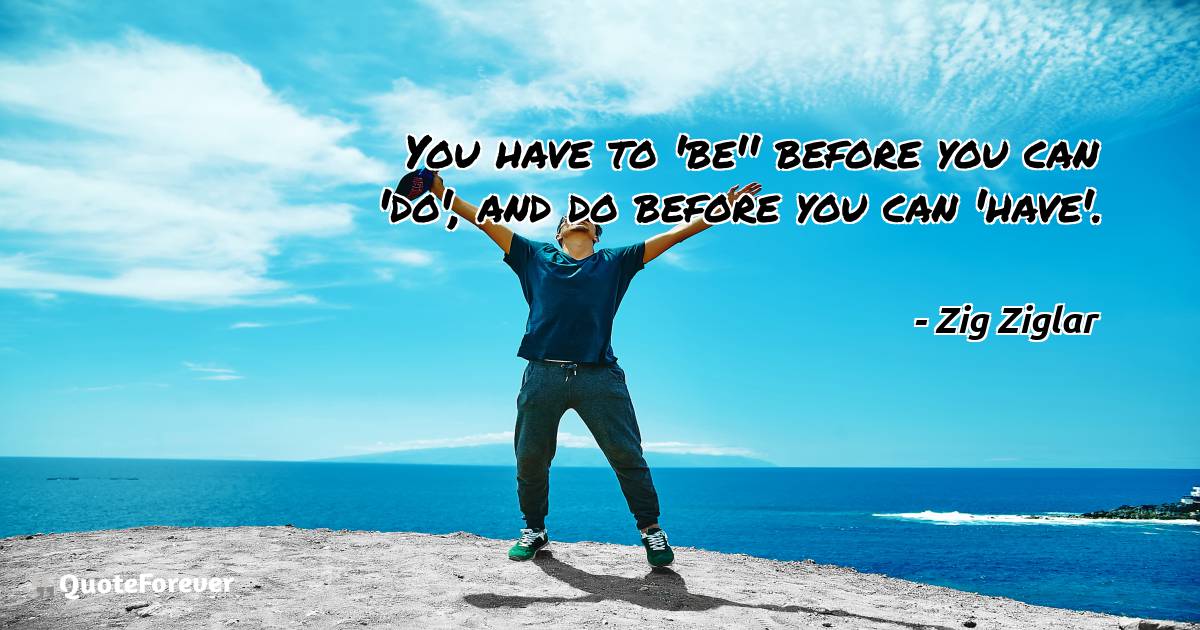 You have to 'be'' before you can 'do', and do before you can 'have'.