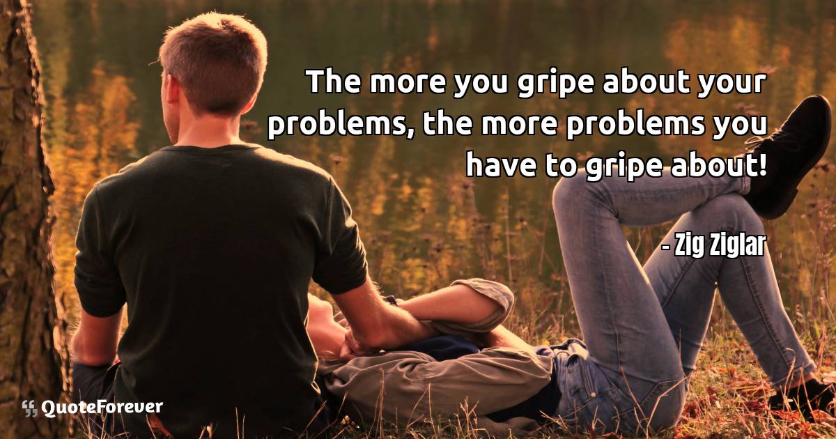 The more you gripe about your problems, the more problems you have to ...